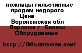ножницы гильотинные продам недорого › Цена ­ 150 000 - Воронежская обл., Воронеж г. Бизнес » Оборудование   